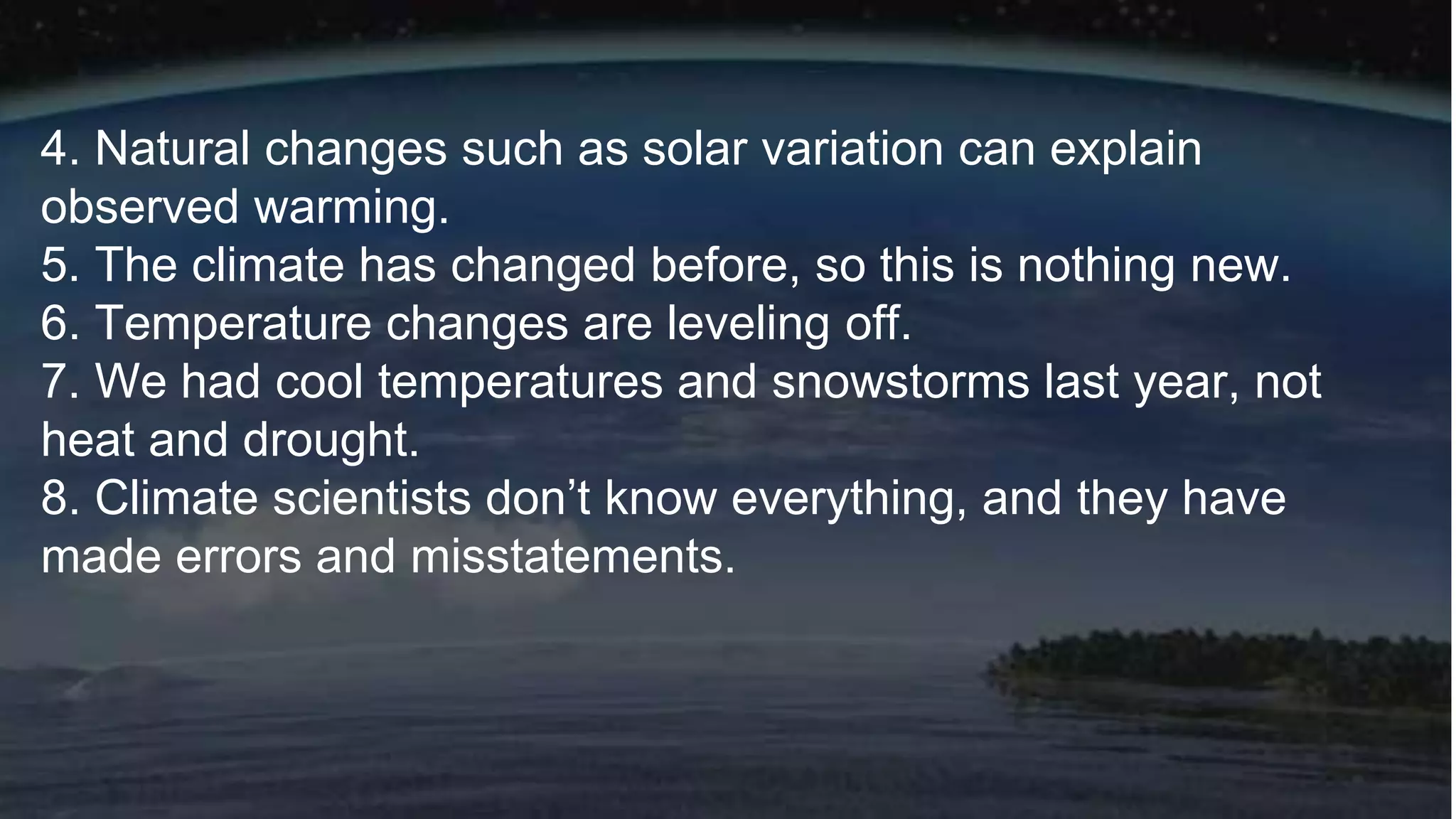 4. Natural changes such as solar variation can explain
observed warming.
5. The climate has changed before, so this is nothing new.
6. Temperature changes are leveling off.
7. We had cool temperatures and snowstorms last year, not
heat and drought.
8. Climate scientists don’t know everything, and they have
made errors and misstatements.
 