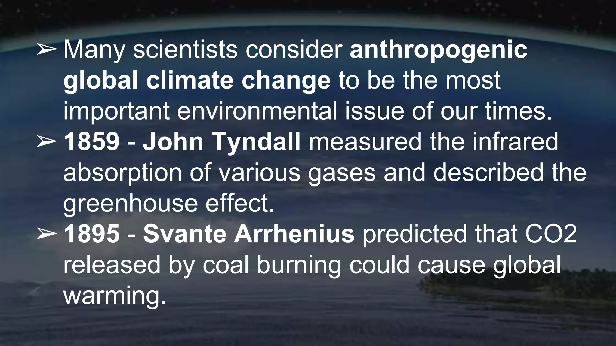 ➢Many scientists consider anthropogenic
global climate change to be the most
important environmental issue of our times.
➢1859 - John Tyndall measured the infrared
absorption of various gases and described the
greenhouse effect.
➢1895 - Svante Arrhenius predicted that CO2
released by coal burning could cause global
warming.
 