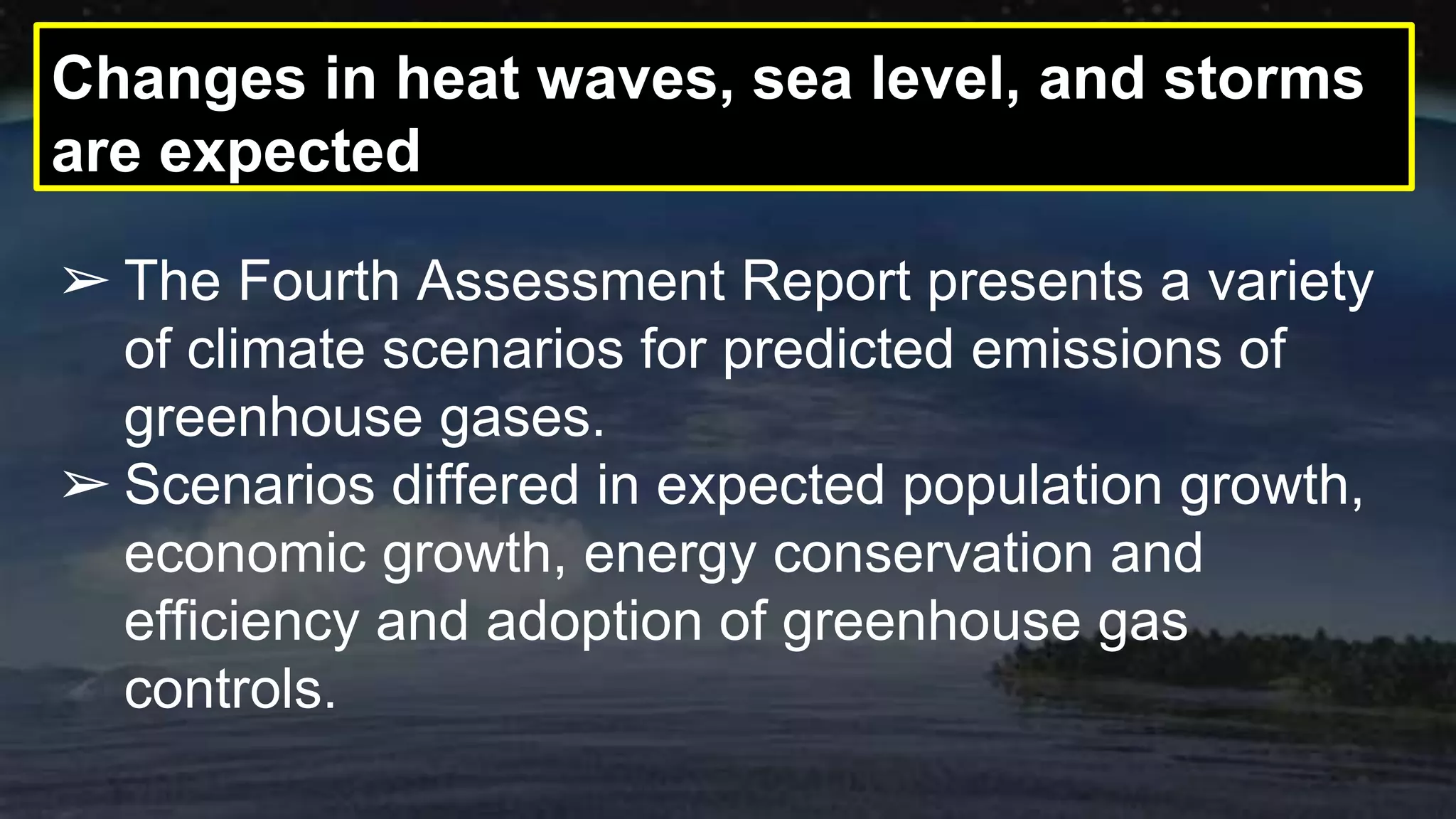 Changes in heat waves, sea level, and storms
are expected
➢ The Fourth Assessment Report presents a variety
of climate scenarios for predicted emissions of
greenhouse gases.
➢ Scenarios differed in expected population growth,
economic growth, energy conservation and
efficiency and adoption of greenhouse gas
controls.
 