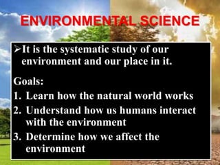 ENVIRONMENTAL SCIENCE
It is the systematic study of our
environment and our place in it.
Goals:
1. Learn how the natural world works
2. Understand how us humans interact
with the environment
3. Determine how we affect the
environment
 