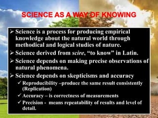  Science is a process for producing empirical
knowledge about the natural world through
methodical and logical studies of nature.
 Science derived from scire, “to know” in Latin.
 Science depends on making precise observations of
natural phenomena.
 Science depends on skepticisms and accuracy
 Reproducibility –produce the same result consistently
(Replication)
 Accuracy – is correctness of measurements
 Precision - means repeatability of results and level of
detail.
 