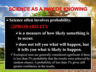 Science often involves probability.
PROBABILITY
is a measure of how likely something is
to occur.
does not tell you what will happen, but
it tells you what is likely to happen.
 Ecological tests are generally considered significant if there
is less than 5% probability that the results were achieved by
random chance. A probability of less than 1% gives still
greater confidence in the results.
 