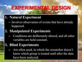 1. Natural Experiment
– Involves observation of events that have already
happened.
2. Manipulated Experiments
– Conditions are deliberately altered, and all other
variables are held constant.
3. Blind Experiments
– Are often used, in which the researcher doesn’t
know which group is treated until after the data
have been analyzed.
 
