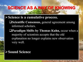 Science is a cumulative process.
Scientific Consensus, general agreement among
informed scholars.
Paradigm Shifts by Thomas Kuhn, occur when a
majority of scientists accepts that the old
explanation no longer explains new observation
very well.
Sound Science
 