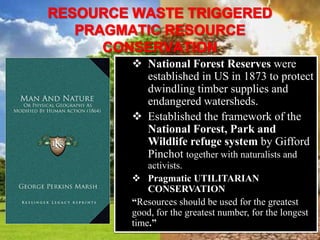  National Forest Reserves were
established in US in 1873 to protect
dwindling timber supplies and
endangered watersheds.
 Established the framework of the
National Forest, Park and
Wildlife refuge system by Gifford
Pinchot together with naturalists and
activists.
 Pragmatic UTILITARIAN
CONSERVATION
“Resources should be used for the greatest
good, for the greatest number, for the longest
time.”
 