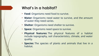 What’s in a habitat?
• Food: Organisms need food to survive.
• Water: Organisms need water to survive, and the amount
of water they need varies.
• Shelter: Organisms need shelter to survive.
• Space: Organisms need space to survive.
• Physical features: The physical features of a habitat
include topography, soil characteristics, climate, and water
quality.
• Species: The species of plants and animals that live in a
habitat.
 