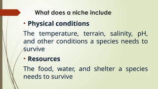 What does a niche include
• Physical conditions
The temperature, terrain, salinity, pH,
and other conditions a species needs to
survive
• Resources
The food, water, and shelter a species
needs to survive
 