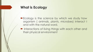 What is Ecology
Ecology is the science by which we study how
organism ( animals, plants, microbes) interact I
and with the natural word.
 Interactions of living things with each other and
their physical environment
 