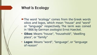What is Ecology
The word "ecology" comes from the Greek words
oikos and logos, which mean "house" and "word"
or "language" respectively. The term was coined
in 1866 by German zoologist Ernst Haeckel.
• Oikos: Means "house", "household", "dwelling
place", or "family"
• Logos: Means "word", "language", or "language
of reason"
 