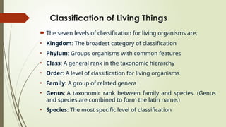 Classification of Living Things
 The seven levels of classification for living organisms are:
• Kingdom: The broadest category of classification
• Phylum: Groups organisms with common features
• Class: A general rank in the taxonomic hierarchy
• Order: A level of classification for living organisms
• Family: A group of related genera
• Genus: A taxonomic rank between family and species. (Genus
and species are combined to form the latin name.)
• Species: The most specific level of classification
 