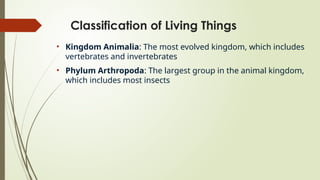 Classification of Living Things
• Kingdom Animalia: The most evolved kingdom, which includes
vertebrates and invertebrates
• Phylum Arthropoda: The largest group in the animal kingdom,
which includes most insects
 