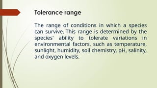 Tolerance range
The range of conditions in which a species
can survive. This range is determined by the
species' ability to tolerate variations in
environmental factors, such as temperature,
sunlight, humidity, soil chemistry, pH, salinity,
and oxygen levels.
 