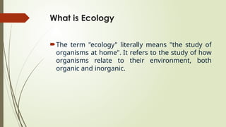 What is Ecology
The term "ecology" literally means "the study of
organisms at home". It refers to the study of how
organisms relate to their environment, both
organic and inorganic.
 