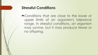 Stressful Conditions
Conditions that are close to the lower or
upper limits of an organism's tolerance
range. In stressful conditions, an organism
may survive, but it may produce fewer or
no offspring.
 