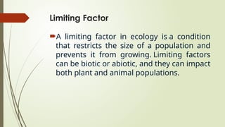 Limiting Factor
A limiting factor in ecology is a condition
that restricts the size of a population and
prevents it from growing. Limiting factors
can be biotic or abiotic, and they can impact
both plant and animal populations.
 
