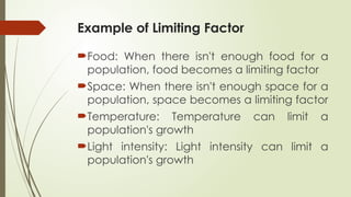 Example of Limiting Factor
Food: When there isn't enough food for a
population, food becomes a limiting factor
Space: When there isn't enough space for a
population, space becomes a limiting factor
Temperature: Temperature can limit a
population's growth
Light intensity: Light intensity can limit a
population's growth
 