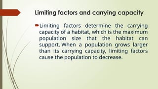Limiting factors and carrying capacity
Limiting factors determine the carrying
capacity of a habitat, which is the maximum
population size that the habitat can
support. When a population grows larger
than its carrying capacity, limiting factors
cause the population to decrease.
 