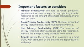 Important factors to consider:
• Primary Productivity: The rate at which producers
(plants) capture solar energy through photosynthesis,
measured as the amount of biomass produced per unit
area per time.
• Gross Primary Productivity (GPP): The total amount of
energy captured by plants through photosynthesis.
• Net Primary Productivity (NPP): The amount of
energy remaining after plants use some for respiration,
which is the energy actually available to consumers.
• Trophic Levels: The position of an organism in a food
chain, with producers at the bottom and top predators
at the top.
 