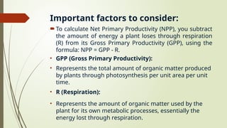 Important factors to consider:
To calculate Net Primary Productivity (NPP), you subtract
the amount of energy a plant loses through respiration
(R) from its Gross Primary Productivity (GPP), using the
formula: NPP = GPP - R.
• GPP (Gross Primary Productivity):
• Represents the total amount of organic matter produced
by plants through photosynthesis per unit area per unit
time.
• R (Respiration):
• Represents the amount of organic matter used by the
plant for its own metabolic processes, essentially the
energy lost through respiration.
 