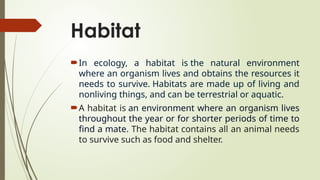 Habitat
In ecology, a habitat is the natural environment
where an organism lives and obtains the resources it
needs to survive. Habitats are made up of living and
nonliving things, and can be terrestrial or aquatic.
A habitat is an environment where an organism lives
throughout the year or for shorter periods of time to
find a mate. The habitat contains all an animal needs
to survive such as food and shelter.
 