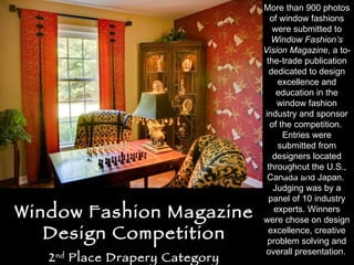 Window Fashion Magazine Design Competition 2 nd  Place Drapery Category More than 900 photos of window fashions were submitted to  Window Fashion’s Vision Magazine , a to-the-trade publication dedicated to design excellence and education in the window fashion industry and sponsor of the competition.  Entries were submitted from designers located throughout the U.S., Canada and Japan.  Judging was by a panel of 10 industry experts. Winners were chose on design excellence, creative problem solving and overall presentation.   Before 