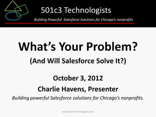 501c3 Technologists
Building Powerful Salesforce Solutions for Chicago’s nonprofits

What’s Your Problem?
(And Will Salesforce Solve It?)
October 3, 2012
Charlie Havens, Presenter
Building powerful Salesforce solutions for Chicago’s nonprofits.
www.501c3technologists.com

 