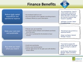 Finance Benefits
                                                                                  “As a businessman, I have to
                                                                                  control capital costs and my
Reduce both capital   • No hardware build-out cost                                operating budget. Microsoft
                                                                                  Online Services is a fraction of
  expenditure and     • No more periodic server upgrade consulting projects
                                                                                  the cost and a quantum leap
operational expense   • Software offered as a pure subscription                   forward in capability”

                                                                                  Jeff Staser, Founder, Staser
                                                                                  Consulting Group



                      • Flat per-user, per-month fee
Make your cost even   • No need to renew software and hardware purchases          “Not having to pay up front is a
                        every few years                                           significant benefit.”
 and predictable      • Your price is protected for the duration of your
                        contract                                                  Ariejan van Saane, General
                                                                                  Manager, Procore




                                                                                  “If we need to support 150
                      • Avoid over-purchasing                                     people, we can get 150 people
Buy what you need     • Scale as your business grows                              up and running in a matter of
                                                                                  days.”
 when you need it     • Get the right license for the right users with deskless
                        worker option
                                                                                  Jennifer Boyd, Administrative
                                                                                  Manager, Staser Consulting
                                                                                  Group
 