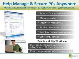 Help Manage & Secure PCs Anywhere
Web-Based Administration Console: $14CDN/PC/month + $2CDN/PC/Month

                               

                               

                               

                               

                               

                               

                               Enable a Mobile Workforce
 