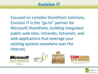Envision IT

Focused on complex SharePoint solutions,
Envision IT is the “go-to” partner for
Microsoft SharePoint, building integrated
public web sites, Intranets, Extranets, and
web applications that leverage your
existing systems anywhere over the
Internet.
 