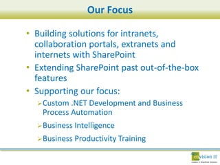 Our Focus

• Building solutions for intranets,
  collaboration portals, extranets and
  internets with SharePoint
• Extending SharePoint past out-of-the-box
  features
• Supporting our focus:
   Custom .NET Development and      Business
    Process Automation
   Business   Intelligence
   Business Productivity Training
 
