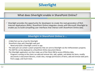 Silverlight



      Silverlight provides the opportunity for developers to create the next generation of Rich
       Internet Applications (RIAs). SharePoint Online integrates closely with Microsoft Silverlight to
       enable you to build compelling user interfaces that interact with SharePoint Online data




52
 