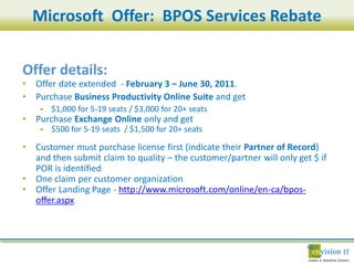Microsoft Offer: BPOS Services Rebate


Offer details:
•   Offer date extended - February 3 – June 30, 2011.
•   Purchase Business Productivity Online Suite and get
        $1,000 for 5-19 seats / $3,000 for 20+ seats
•   Purchase Exchange Online only and get
        $500 for 5-19 seats / $1,500 for 20+ seats

•   Customer must purchase license first (indicate their Partner of Record)
    and then submit claim to quality – the customer/partner will only get $ if
    POR is identified
•   One claim per customer organization
•   Offer Landing Page - http://www.microsoft.com/online/en-ca/bpos-
    offer.aspx
 