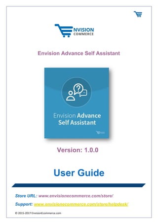© 2015-2017 EnvisionEcommerce.com
Envision Advance Self Assistant
Version: 1.0.0
User Guide
Store URL: www.envisionecommerce.com/store/
Support: www.envisionecommerce.com/store/helpdesk/
 