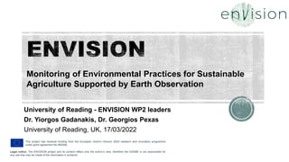 This project has received funding from the European Union's Horizon 2020 research and innovation programme
under grant agreement No 869366.
Legal notice: The ENVISION project and its content reflect only the author’s view, therefore the EASME is not responsible for
any use that may be made of the information it contains!
University of Reading - ENVISION WP2 leaders
Dr. Yiorgos Gadanakis, Dr. Georgios Pexas
University of Reading, UK, 17/03/2022
Monitoring of Environmental Practices for Sustainable
Agriculture Supported by Earth Observation
 