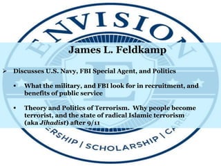 James L. Feldkamp
 Discusses U.S. Navy, FBI Special Agent, and Politics
 What the military, and FBI look for in recruitment, and
benefits of public service
 Theory and Politics of Terrorism. Why people become
terrorist, and the state of radical Islamic terrorism
(aka Jihadist) after 9/11
 