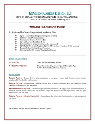 EENNVVIISSIIOONN CCAARREEEERR DDEESSIIGGNN,, LLLLCC
HHOOWW TTOO MMAANNAAGGEE YYOOUURR JJOOBB SSEEAARRCCHH SSOO IITT DDOOEESSNN’’TT MMAANNAAGGEE YYOOUU
YYoouu AArree tthhee PPrroodduucctt,, SSoo WWhhoossee MMaarrkkeettiinngg YYoouu??
“““MMMaaannnaaagggiiinnnggg YYYooouuurrr JJJooobbb SSSeeeaaarrrccchhh””” PPPaaaccckkkaaagggeee
Six Sessions of Job Search Preparation & Marketing Plan
Up to 4 hours of coaching, mentoring and advising
Unlimited Email Communication
Professional Resume Review & Tips
Career Discovery & Job Search List
Personal/Career Assessments (as needed or requested)
50 Valuable Job Search Nuggets–Tips Booklet (by Career Consultant Debbie Lousberg)
Resume Online Posting (ResumePromotion)
Personal Online Job Search/Organization System
CCAARREEEERR CCOOAACCHHIINNGG PPRRIICCIINNGG
11--11 CCooaacchhiinngg:: Career coaching, mentoring, advising
11--11 CCooaacchhiinngg PPaacckkaaggee:: 4 hours Career Coaching, Mentoring and Advising; Job Tips
Booklet, (Unlimited Email Communications)
RREESSUUMMEE PPRRIICCIINNGG
RReessuummee RReevviieeww - Resume Review offers suggestions to strengthen resume, guide booklet, resume sample
templates, Job Tips Booklet, Job Search List
RReessuummee PPaacckkaaggee - Resume Review, Update & Rewrite; Word formatted resume via email, ASCII web text resume
via email, Job Tips Booklet, Job Search List
RReessuummeePPrroommoottiioonn SSyysstteemm – Automatically posts resume from one to 100 top job sites, maximizes exposure in
minimum amount of time, and creates a professional ‘disposable’ email without having to create your own, plus
ability to track hits and more.
RReessuummee PPaacckkaaggee ++ RReessuummeePPrroommoottiioonn – Resume forwarded to Recruiter Distribution list to selected targeted
recruiters.
Payments are made in advance and secured through PayPal.
 