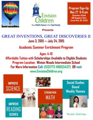 Presents
IMPROVE
READING
SCORES
STRENGTHEN
MATH
Academic Summer Enrichment Program
IMPROVE
SCIENCE
Social Studies
Based
Weekly Themes
Ages: 4-10
Affordable Tuition with Scholarships Available to Eligible Students
Program Location: Winton Woods Intermediate School
For More Information Call: (513)772-KIDS(5437) OR visit
www.EnvisionChildren.org
GREAT INVENTIONS, GREAT DISCOVERIES IIGREAT INVENTIONS, GREAT DISCOVERIES IIGREAT INVENTIONS, GREAT DISCOVERIES II
June 3, 2015 — July 24, 2015
Weekly field trips
Program Sign-Up:
May 27 6-8 pm
Elementary School
1501 Kingsbury Drive
Forest Park, OH 45240
 