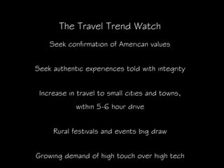The Travel Trend Watch
    Seek confirmation of American values


Seek authentic experiences told with integrity


 Increase in travel to small cities and towns,
            within 5-6 hour drive


     Rural festivals and events big draw


Growing demand of high touch over high tech
 