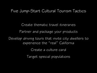 Five Jump-Start Cultural Tourism Tactics


        Create thematic travel itineraries
      Partner and package your products
Develop driving tours that invite city dwellers to
        experience the “real” California
             Create a culture card
           Target special populations
 