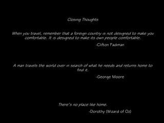 Closing Thoughts


When you travel, remember that a foreign country is not designed to make you
      comfortable. It is designed to make its own people comfortable.
                                            -Clifton Fadiman




A man travels the world over in search of what he needs and returns home to
                                   find it.
                                             -George Moore




                        There’s no place like home.
                                         -Dorothy (Wizard of Oz)
 