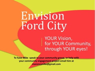 Envision
Ford City
YOUR Vision,
for YOUR Community,
through YOUR eyes!
To have Mike speak to your community group, or help with
your community engagement project email him at
morencymike@gmail.com

 