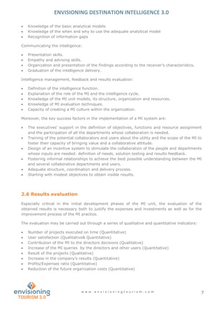ENVISIONING DESTINATION INTELLIGENCE 3.0
w w w . e n v i s i o n i n g t o u r i s m . c o m 7
 Knowledge of the basic analytical models
 Knowledge of the when and why to use the adequate analytical model
 Recognition of information gaps
Communicating the intelligence:
 Presentation skills.
 Empathy and advising skills.
 Organization and presentation of the findings according to the receiver’s characteristics.
 Graduation of the intelligence delivery.
Intelligence management, feedback and results evaluation:
 Definition of the intelligence function.
 Explanation of the role of the MI and the intelligence cycle.
 Knowledge of the MI unit models, its structure, organization and resources.
 Knowledge of MI evaluation techniques.
 Capacity of creating a MI culture within the organization.
Moreover, the key success factors in the implementation of a MI system are:
 The executives’ support in the definition of objectives, functions and resource assignment
and the participation of all the departments whose collaboration is needed.
 Training of the potential collaborators and users about the utility and the scope of the MI to
foster their capacity of bringing value and a collaborative attitude.
 Design of an incentive system to stimulate the collaboration of the people and departments
whose inputs are needed: definition of needs, solution testing and results feedback.
 Fostering informal relationships to achieve the best possible understanding between the MI
and several collaborative departments and users.
 Adequate structure, coordination and delivery process.
 Starting with modest objectives to obtain visible results.
2.6 Results evaluation
Especially critical in the initial development phases of the MI unit, the evaluation of the
obtained results is necessary both to justify the expenses and investments as well as for the
improvement process of the MI practice.
The evaluation may be carried out through a series of qualitative and quantitative indicators:
 Number of projects executed on time (Quantitative)
 User satisfaction (Qualitative& Quantitative)
 Contribution of the MI to the directors decisions (Qualitative)
 Increase of the MI queries by the directors and other users (Quantitative)
 Result of the projects (Qualitative)
 Increase in the company’s results (Quantitative)
 Profits/Expenses ratio (Quantitative)
 Reduction of the future organization costs (Quantitative)
 