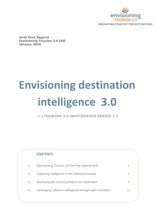 Envisioning destination
intelligence 3.0
<<TOURISM 3.0 WHITEPAPER SERIES >>
1. Approaching Tourism 3.0 from the regional level 2
2. Capturing intelligence in the outbound markets 2
3. Monitoring the tourism activity in the destination 8
4. Leveraging collective intelligence through open innovation 11
Jordi Pera Segarra
Envisioning Tourism 3.0 CEO
January 2016
CONTENTS
 