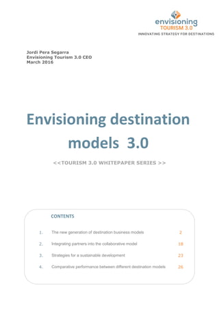 Envisioning destination
models 3.0
<<TOURISM 3.0 WHITEPAPER SERIES >>
1. The new generation of destination business models 2
2. Integrating partners into the collaborative model 18
3. Strategies for a sustainable development 23
4. Comparative performance between different destination models 26
Jordi Pera Segarra
Envisioning Tourism 3.0 CEO
March 2016
CONTENTS
 