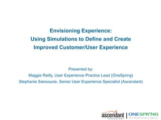 Envisioning Experience:
      Using Simulations to Define and Create
       Improved Customer/User Experience



                          Presented by:
     Maggie Reilly, User Experience Practice Lead (OneSpring)
Stephanie Sansoucie, Senior User Experience Specialist (Ascendant)




                                                        |
 