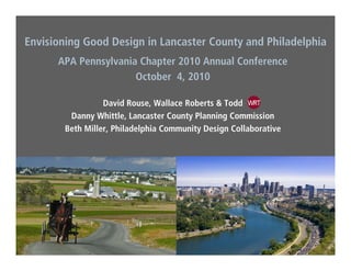 Envisioning Good Design in Lancaster County and Philadelphia
APA Pennsylvania Chapter 2010 Annual Conference
October 4, 2010
David Rouse, Wallace Roberts & Todd
Danny Whittle, Lancaster County Planning CommissionDanny Whittle, Lancaster County Planning Commission
Beth Miller, Philadelphia Community Design Collaborative
 