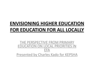 ENVISIONING HIGHER EDUCATION
FOR EDUCATION FOR ALL LOCALLY

    THE PERSPECTIVE FROM PRIMARY
   EDUCATION ON LOCAL PRIORITIES IN
                  EFA
  Presented by Charles Kado for KEPSHA
 