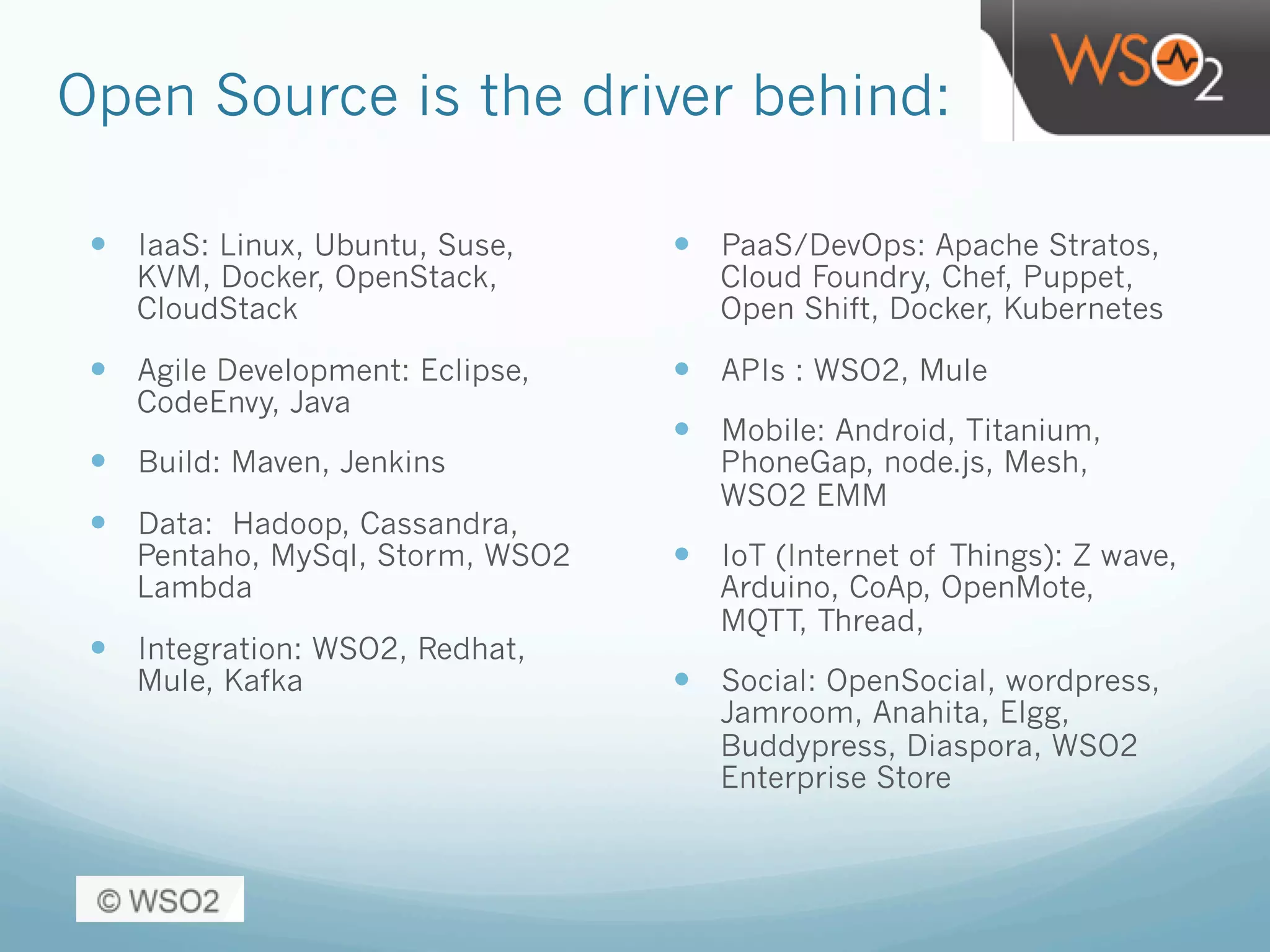 Open Source is the driver behind:
—  IaaS: Linux, Ubuntu, Suse,
KVM, Docker, OpenStack,
CloudStack
—  Agile Development: Eclipse,
CodeEnvy, Java
—  Build: Maven, Jenkins
—  Data: Hadoop, Cassandra,
Pentaho, MySql, Storm, WSO2
Lambda
—  Integration: WSO2, Redhat,
Mule, Kafka
—  PaaS/DevOps: Apache Stratos,
Cloud Foundry, Chef, Puppet,
Open Shift, Docker, Kubernetes
—  APIs : WSO2, Mule
—  Mobile: Android, Titanium,
PhoneGap, node.js, Mesh,
WSO2 EMM
—  IoT (Internet of Things): Z wave,
Arduino, CoAp, OpenMote,
MQTT, Thread,
—  Social: OpenSocial, wordpress,
Jamroom, Anahita, Elgg,
Buddypress, Diaspora, WSO2
Enterprise Store
 