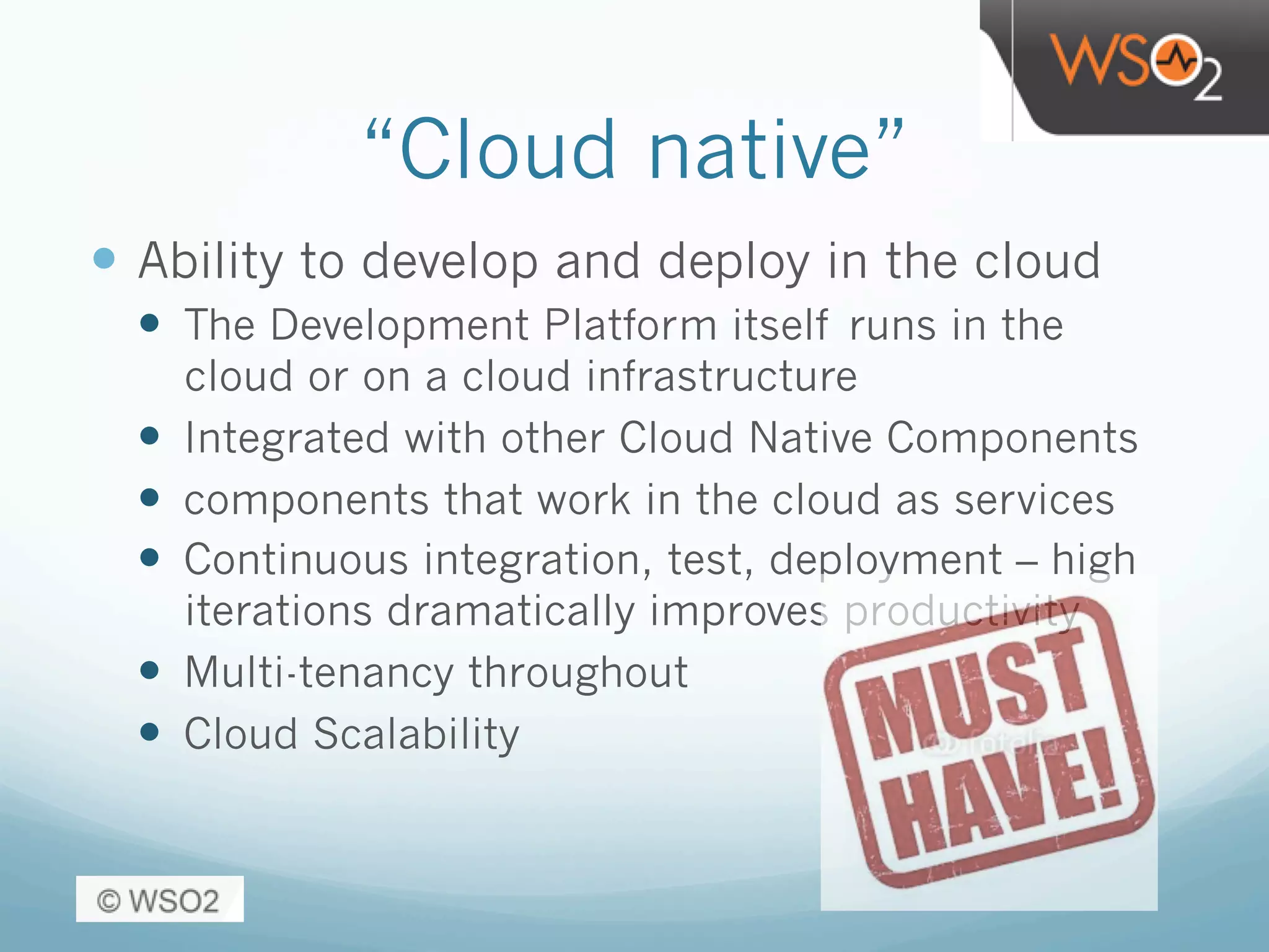 “Cloud native”
—  Ability to develop and deploy in the cloud
—  The Development Platform itself runs in the
cloud or on a cloud infrastructure
—  Integrated with other Cloud Native Components
—  components that work in the cloud as services
—  Continuous integration, test, deployment – high
iterations dramatically improves productivity
—  Multi-tenancy throughout
—  Cloud Scalability
 