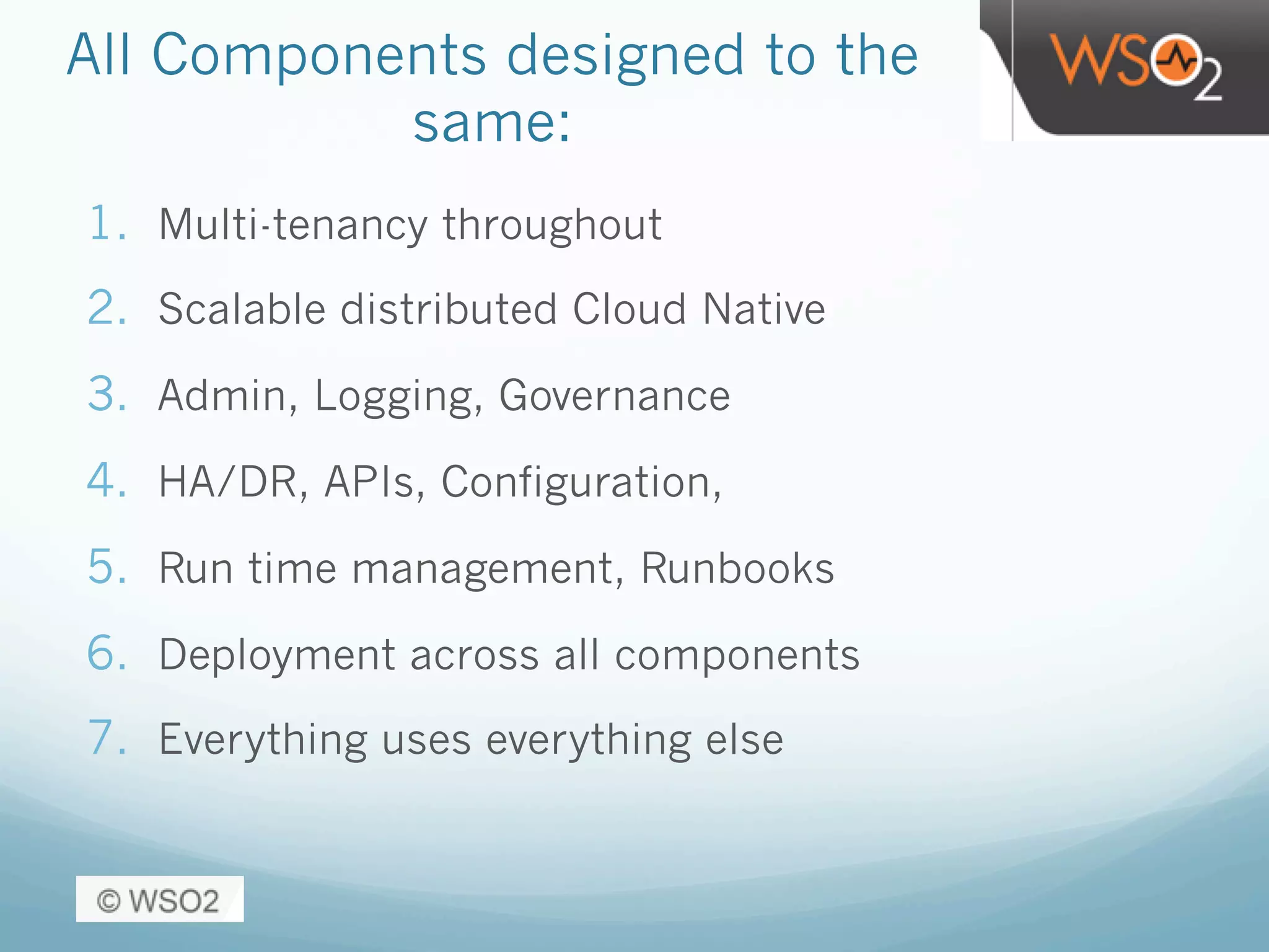 All Components designed to the
same:
1.  Multi-tenancy throughout
2.  Scalable distributed Cloud Native
3.  Admin, Logging, Governance
4.  HA/DR, APIs, Configuration,
5.  Run time management, Runbooks
6.  Deployment across all components
7.  Everything uses everything else
 